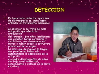 DETECCION
• Es importante detectar, que clase
de disortografía es, para luego
articular el tratamiento adecuado:
• a) observar si se trata de mala
ortografía que afecta la
articulación
• del lenguaje. Son niños inteligentes
que cometen faltas corrientes y
sintácticas, que desconocen en
mayor o menor grado la estructura
gramatical de la lengua
• b) niños que desfiguran la lengua,
que parecen no haber aún
automatizado la adquisición de la
ortografía
• c) cuadro disortográfico de niños
con bajo nivel intelectual,
concominante a retraso en la lecto-
escritura.
 