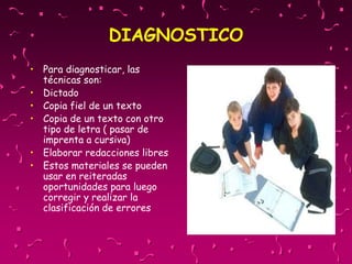 DIAGNOSTICO
• Para diagnosticar, las
técnicas son:
• Dictado
• Copia fiel de un texto
• Copia de un texto con otro
tipo de letra ( pasar de
imprenta a cursiva)
• Elaborar redacciones libres
• Estos materiales se pueden
usar en reiteradas
oportunidades para luego
corregir y realizar la
clasificación de errores
 