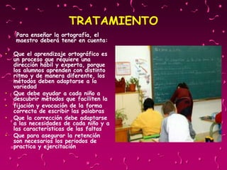 TRATAMIENTO
Para enseñar la ortografía, el
maestro deberá tener en cuenta:
• Que el aprendizaje ortográfico es
un proceso que requiere una
dirección hábil y experta, porque
los alumnos aprenden con distinto
ritmo y de manera diferente, los
métodos deben adaptarse a la
variedad
• Que debe ayudar a cada niño a
descubrir métodos que faciliten la
• fijación y evocación de la forma
correcta de escribir las palabras
• Que la corrección debe adaptarse
a las necesidades de cada niño y a
las características de las faltas
• Que para asegurar la retención
son necesarios los periodos de
practica y ejercitación
 
