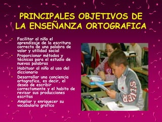 PRINCIPALES OBJETIVOS DE
LA ENSEÑANZA ORTOGRAFICA
• Facilitar al niño el
aprendizaje de la escritura
correcta de una palabra de
valor y utilidad social
• Proporcionar métodos y
técnicas para el estudio de
nuevas palabras
• Habituar al niño al uso del
diccionario
• Desarrollar una conciencia
ortografica, es decir, el
deseo de escribir
correctamente y el habito de
revisar sus producciones
escritas
• Ampliar y enriquecer su
vocabulario grafico
 