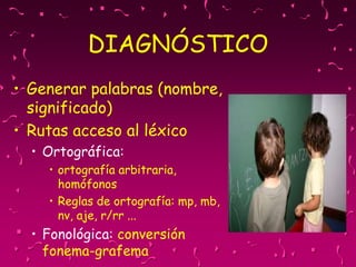 DIAGNÓSTICO
• Generar palabras (nombre,
significado)
• Rutas acceso al léxico
• Ortográfica:
• ortografía arbitraria,
homófonos
• Reglas de ortografía: mp, mb,
nv, aje, r/rr ...
• Fonológica: conversión
fonema-grafema
 