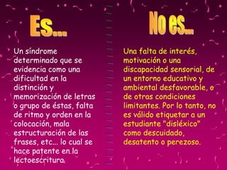 Una falta de interés,
motivación o una
discapacidad sensorial, de
un entorno educativo y
ambiental desfavorable, o
de otras condiciones
limitantes. Por lo tanto, no
es válido etiquetar a un
estudiante "disléxico"
como descuidado,
desatento o perezoso.
Un síndrome
determinado que se
evidencia como una
dificultad en la
distinción y
memorización de letras
o grupo de éstas, falta
de ritmo y orden en la
colocación, mala
estructuración de las
frases, etc... lo cual se
hace patente en la
lectoescritura.
 