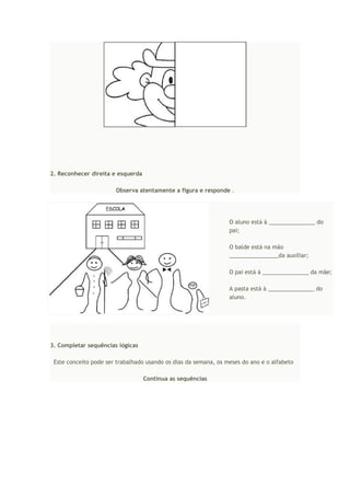 2. Reconhecer direita e esquerda
Observa atentamente a figura e responde .
O aluno está à _______________ do
pai;
O balde está na mão
________________da auxiliar;
O pai está à _______________ da mãe;
A pasta está à _______________ do
aluno.
3. Completar sequências lógicas
Este conceito pode ser trabalhado usando os dias da semana, os meses do ano e o alfabeto
Continua as sequências
 