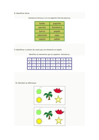 8. Identificar letras
Assinala as letras p e a b na seguinte lista de palavras.
balão papoila
pacote bombeiro
barco papão
sabonete sapo
sapato sabão
9. Identificar o número de vezes que um elemento se repete
Identifica os elementos que se repetem. Assinala-os.
? “ $ ! § % ? # &
8 ? * ? + - 8 ? X
 « > 8 ? / < ? @
? £ { [ ] } ? 8 ?
10. Descobre as diferenças
 