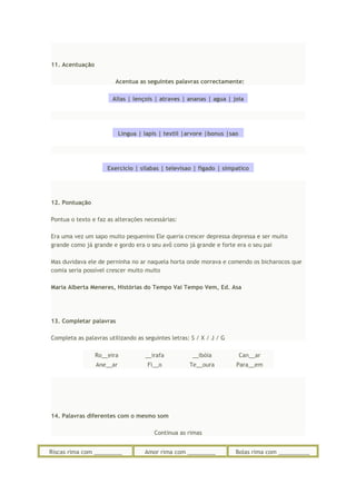 11. Acentuação
Acentua as seguintes palavras correctamente:
Alias | lençois | atraves | ananas | agua | joia
Lingua | lapis | textil |arvore |bonus |sao
Exercicio | silabas | televisao | figado | simpatico
12. Pontuação
Pontua o texto e faz as alterações necessárias:
Era uma vez um sapo muito pequenino Ele queria crescer depressa depressa e ser muito
grande como já grande e gordo era o seu avô como já grande e forte era o seu pai
Mas duvidava ele de perninha no ar naquela horta onde morava e comendo os bicharocos que
comia seria possível crescer muito muito
Maria Alberta Meneres, Histórias do Tempo Vai Tempo Vem, Ed. Asa
13. Completar palavras
Completa as palavras utilizando as seguintes letras: S / X / J / G
Ro__eira __irafa __ibóia Can__ar
Ane__ar Fi__o Te__oura Para__em
14. Palavras diferentes com o mesmo som
Continua as rimas
Riscas rima com _________ Amor rima com _________ Bolas rima com __________
 
