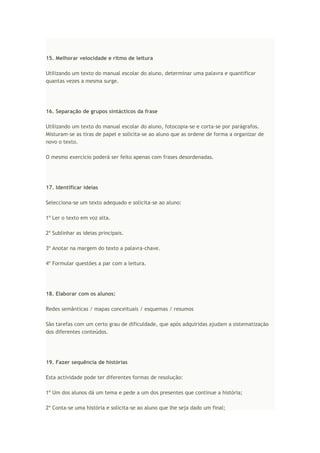 15. Melhorar velocidade e ritmo de leitura
Utilizando um texto do manual escolar do aluno, determinar uma palavra e quantificar
quantas vezes a mesma surge.
16. Separação de grupos sintácticos da frase
Utilizando um texto do manual escolar do aluno, fotocopia-se e corta-se por parágrafos.
Misturam-se as tiras de papel e solicita-se ao aluno que as ordene de forma a organizar de
novo o texto.
O mesmo exercício poderá ser feito apenas com frases desordenadas.
17. Identificar ideias
Selecciona-se um texto adequado e solicita-se ao aluno:
1º Ler o texto em voz alta.
2º Sublinhar as ideias principais.
3º Anotar na margem do texto a palavra-chave.
4º Formular questões a par com a leitura.
18. Elaborar com os alunos:
Redes semânticas / mapas conceituais / esquemas / resumos
São tarefas com um certo grau de dificuldade, que após adquiridas ajudam a sistematização
dos diferentes conteúdos.
19. Fazer sequência de histórias
Esta actividade pode ter diferentes formas de resolução:
1º Um dos alunos dá um tema e pede a um dos presentes que continue a história;
2º Conta-se uma história e solicita-se ao aluno que lhe seja dado um final;
 