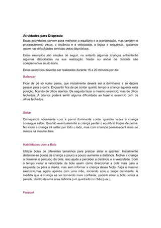 Atividades para Dispraxia
Estas actividades servem para melhorar o equilíbrio e a coordenação, mas também o
processamento visual, a distância e a velocidade, a lógica e sequência, ajudando
assim nas dificuldades sentidas pelos dispráxicos.
Estes exemplos são simples de seguir, no entanto algumas crianças enfrentarão
algumas dificuldades na sua realização. Nadar ou andar de bicicleta são
complementos muito bons.
Estes exercícios deverão ser realizados durante 15 a 20 minutos por dia:
Balançar
Ficar de pé só numa perna, que inicialmente deverá ser a dominante e só depois
passar para a outra. Enquanto fica de pé contar quanto tempo a criança aguenta esta
posição, ficando de olhos abertos. De seguida fazer o mesmo exercício, mas de olhos
fechados. A criança poderá sentir alguma dificuldade ao fazer o exercício com os
olhos fechados.
Saltar
Começando novamente com a perna dominante contar quantas vezes a criança
consegue saltar. Quando eventualemnte a criança perder o equilíbrio troque de perna.
No início a criança irá saltar por todo o lado, mas com o tempo permanecerá mais ou
menos na mesma área.
Habilidades com a Bola
Utilizar bolas de diferentes tamanhos para praticar atirar e apanhar. Inicialmente
distancie-se pouco da criança e pouco a pouco aumente a distância. Motive a criança
a observar o percurso da bola, isso ajuda a perceber a distância e a velocidade. Com
o tempo variar a velocidade da bola assim como direccionar a bola mais para a
esquerda ou para a direita, mas sem informar a criança desse facto. Faça o mesmo
exercício,mas agora apenas com uma mão, iniciando com o braço dominante. À
medida que a criança se vai tornando mais confiante, poderá atirar a bola contra a
parede, dentro de uma área definida (um quadrado no chão p.ex.).
Futebol
 