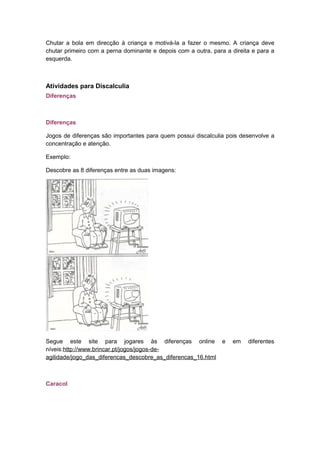 Chutar a bola em direcção à criança e motivá-la a fazer o mesmo. A criança deve
chutar primeiro com a perna dominante e depois com a outra, para a direita e para a
esquerda.
Atividades para Discalculia
Diferenças
Diferenças
Jogos de diferenças são importantes para quem possui discalculia pois desenvolve a
concentração e atenção.
Exemplo:
Descobre as 8 diferenças entre as duas imagens:
Segue este site para jogares às diferenças online e em diferentes
níveis:http://www.brincar.pt/jogos/jogos-de-
agilidade/jogo_das_diferencas_descobre_as_diferencas_16.html
Caracol
 