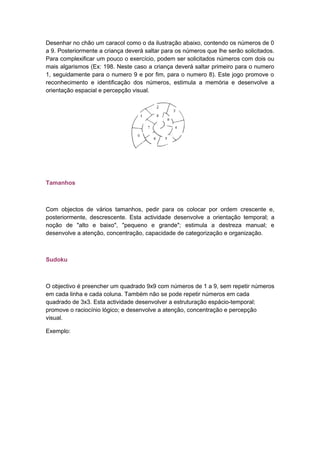 Desenhar no chão um caracol como o da ilustração abaixo, contendo os números de 0
a 9. Posteriormente a criança deverá saltar para os números que lhe serão solicitados.
Para complexificar um pouco o exercício, podem ser solicitados números com dois ou
mais algarismos (Ex: 198. Neste caso a criança deverá saltar primeiro para o numero
1, seguidamente para o numero 9 e por fim, para o numero 8). Este jogo promove o
reconhecimento e identificação dos números, estimula a memória e desenvolve a
orientação espacial e percepção visual.
Tamanhos
Com objectos de vários tamanhos, pedir para os colocar por ordem crescente e,
posteriormente, descrescente. Esta actividade desenvolve a orientação temporal; a
noção de "alto e baixo", "pequeno e grande"; estimula a destreza manual; e
desenvolve a atenção, concentração, capacidade de categorização e organização.
Sudoku
O objectivo é preencher um quadrado 9x9 com números de 1 a 9, sem repetir números
em cada linha e cada coluna. Também não se pode repetir números em cada
quadrado de 3x3. Esta actividade desenvolver a estruturação espácio-temporal;
promove o raciocínio lógico; e desenvolve a atenção, concentração e percepção
visual.
Exemplo:
 