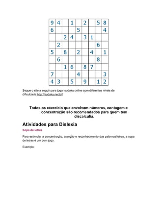 Segue o site a seguir para jogar sudoku online com diferentes níveis de
dificuldade:http://sudoku.net.br/
Todos os exercício que envolvam números, contagem e
concentração são recomendados para quem tem
discalculia.
Atividades para Dislexia
Sopa de letras
Para estimular a concentração, atenção e reconhecimento das palavras/letras, a sopa
de letras é um bom jogo.
Exemplo:
 