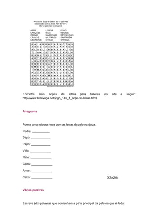 Encontra mais sopas de letras para fazeres no site a seguir:
http://www.horavaga.net/jogo_145_1_sopa-de-letras.html
Anagrama
Forma uma palavra nova com as letras da palavra dada.
Pedra: ___________
Sapo: ____________
Papo: ____________
Vela: _____________
Rato: _____________
Cabo: _____________
Amor: _____________
Cabo: _____________ Soluções
Várias palavras
Escreve (diz) palavras que contenham a parte principal da palavra que é dada:
 