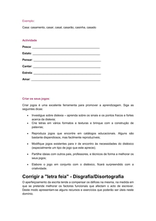 Exemplo:
Casa: casamento, casar, casal, casarão, casinha, casado
Actividade
Pesca: __________________________________________
Estalo: __________________________________________
Pensar: __________________________________________
Cantar: __________________________________________
Estrela: __________________________________________
Amar: ___________________________________________
Criar os seus jogos:
Criar jogos é uma excelente ferramenta para promover a aprendizagem. Siga as
seguintes dicas:
• Investigue sobre dislexia – aprenda sobre os sinais e os pontos fracos e fortes
acerca da dislexia;
• Crie letras em vários formatos e texturas e brinque com a construção de
palavras;
• Reproduza jogos que encontre em catálogos educacionais. Alguns são
bastante dispendiosos, mas facilmente reproduzíveis;
• Modifique jogos existentes para ir de encontro às necessidades do disléxico
(especialmente um tipo de jogo que este aprecie);
• Partilhe ideias com outros pais, professores, e técnicos de forma a melhorar os
seus jogos;
• Elabore o jogo em conjunto com o disléxico, ficará surpreendido com a
criatividade.
Corrigir a "letra feia" - Disgrafia/Disortografia
O aperfeiçoamento da escrita tende a compensar os défices na mesma, na medida em
que se pretende melhorar os factores funcionais que afectam o acto de escrever.
Deste modo apresentam-se alguns recursos e exercícios que poderão ser úteis neste
domínio.
 