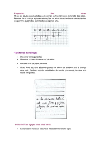Proporção das letras
O uso de pautas quadriculadas pode corrigir os transtornos de dimensão das letras.
Deve-se dar à criança algumas orientações: as letras ascendentes ou descendentes
ocupam três quadrados, as letras baixas apenas uma.
Transtornos da inclinação
• Desenhar linhas paralelas.
• Desenhar ondas e linhas rectas paralelas.
• Recortar tiras de papel paralelas.
• Numa folha de papel desenhar pontos em ambos os extremos que a criança
deve unir. Realizar também actividades de escrita procurando terminar em
locais adequados.
Transtornos de ligação entre entre letras
• Exercícios de repassar palavras e frases sem levantar o lápis.
 