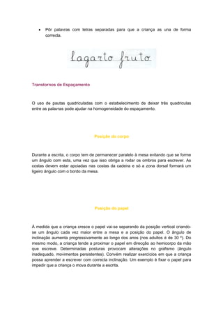 • Pôr palavras com letras separadas para que a criança as una de forma
correcta.
Transtornos de Espaçamento
O uso de pautas quadriculadas com o estabelecimento de deixar três quadriculas
entre as palavras pode ajudar na homogeneidade do espaçamento.
Posição do corpo
Durante a escrita, o corpo tem de permanecer paralelo à mesa evitando que se forme
um ângulo com esta, uma vez que isso obriga a rodar os ombros para escrever. As
costas devem estar apoiadas nas costas da cadeira e só a zona dorsal formará um
ligeiro ângulo com o bordo da mesa.
Posição do papel
À medida que a criança cresce o papel vai-se separando da posição vertical criando-
se um ângulo cada vez maior entre a mesa e a posição do papel. O ângulo de
inclinação aumenta progressivamente ao longo dos anos (nos adultos é de 30 º). Do
mesmo modo, a criança tende a proximar o papel em direcção ao hemicorpo da mão
que escreve. Determinadas posturas provocam alterações no grafismo (ângulo
inadequado, movimentos persistentes). Convém realizar exercícios em que a criança
possa aprender a escrever com correcta inclinação. Um exemplo é fixar o papel para
impedir que a criança o mova durante a escrita.
 