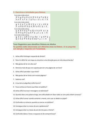3 - Exercícios e Actividades para Dislexia
Teste Diagnóstico para identificar Dislexia em Adultos
As questões estão relacionadas com diferentes áreas da Dislexia. Lê as perguntas
com atenção e responde com honestidade.
1. Achas difícil distinguir esquerda de direita?
2. Para ti é difícil ler um mapa ou encontrar uma direcção para um sítio desconhecido?
3. Não gostas de ler em alta voz?
4. Demoras mais do que era suposto para ler uma página de um livro?
5. Achas difícil perceber o que leste?
6. Não gostas de ler livros com muitas páginas?
7. Soletras mal?
8. A tua letra (caligrafia) é difícil de ler?
9. Ficas confuso se tiveres que falar em público?
10.Achas difícil escrever mensagens no telemóvel?
11.Quando dizes uma palavra longa, tens dificuldade em dizer todos os sons pela ordem correcta?
12.Achas difícil somar usando somente a mente, sem usar os dedos ou papel?
13.Confundes os números quando os marcas no telefone?
14.Consegues dizer os meses do ano rapidamente?
15.Consegues dizer os meses do ano de trás para a frente?
16.Confundes datas e horas e esqueces-te de compromissos?
 