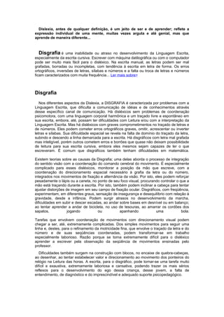 Dislexia, antes de qualquer definição, é um jeito de ser e de aprender; reflete a
expressão individual de uma mente, muitas vezes arguta e até genial, mas que
aprende de maneira diferente...
Disgrafia é uma inabilidade ou atraso no desenvolvimento da Linguagem Escrita,
especialmente da escrita cursiva. Escrever com máquina datilográfica ou com o computador
pode ser muito mais fácil para o disléxico. Na escrita manual, as letras podem ser mal
grafadas, borradas ou incompletas, com tendência à escrita em letra de forma. Os erros
ortográficos, inversões de letras, sílabas e números e a falta ou troca de letras e números
ficam caracterizados com muita frequência... Ler mais sobre>
Disgrafia
Nos diferentes aspectos da Dislexia, a DISGRAFIA é caracterizada por problemas com a
Linguagem Escrita, que dificulta a comunicação de idéias e de conhecimentos através
desse específico canal de comunicação. Há disléxicos sem problemas de coordenação
psicomotora, com uma linguagem corporal harmônica e um traçado livre e espontâneo em
sua escrita, embora, até, possam ter dificuldades com Leitura e/ou com a interpretação da
Linguagem Escrita. Mas há disléxicos com graves comprometimentos no traçado de letras e
de números. Eles podem cometer erros ortográficos graves, omitir, acrescentar ou inverter
letras e sílabas. Sua dificuldade espacial se revela na falta de domínio do traçado da letra,
subindo e descendo a linha demarcada para a escrita. Há disgráficos com letra mal grafada
mas inteligível, porém outros cometem erros e borrões que quase não deixam possibilidade
de leitura para sua escrita cursiva, embora eles mesmos sejam capazes de ler o que
escreveram. É comum que disgráficos também tenham dificuldades em matemática.
Existem teorias sobre as causas da Disgrafia; uma delas aborda o processo de integração
do sentido visão com a coordenação do comando cerebral do movimento. É especialmente
complicado para esses disléxicos, monitorar a posição da mão que escreve, com a
coordenação do direcionamento espacial necessário à grafia da letra ou do número,
integrados nos movimentos de fixação e alternância da visão. Por isto, eles podem reforçar
pesadamente o lápis ou a caneta, no ponto de seu foco visual, procurando controlar o que a
mão está traçando durante a escrita. Por isto, também podem inclinar a cabeça para tentar
ajustar distorções de imagem em seu campo de fixação ocular. Disgráficos, com freqüência,
experimentam, em diferentes graus, sensação de insegurança e desequilíbrio com relação à
gravidade, desde a infância. Podem surgir atrasos no desenvolvimento da marcha,
dificuldades em subir e descer escadas, ao andar sobre bases em desnível ou em balanço;
ao tentar aprender a andar de bicicleta, no uso de tesouras, ao amarrar os cordões dos
sapatos, jogando ou apanhando uma bola.
Tarefas que envolvem coordenação de movimentos com direcionamento visual podem
chegar a ser, até, extremamente complicadas. Dos simples movimentos para seguir uma
linha e, destes, para o refinamento da motricidade fina, que envolve o traçado da letra e do
número e de suas seqüências coordenadas, podem transformar-se em trabalho
especialmente laborioso. Razão porque se torna extremamente difícil para o disléxico
aprender a escrever pela observação da seqüência de movimentos ensinadas pelo
professor.
Dificuldades também surgem na construção com blocos, no encaixe de quebra-cabeças,
ao desenhar, ao tentar estabelecer valor e direcionamento ao movimento dos ponteiros do
relógio na Leitura das horas. A escrita, para o disgráfico, pode tornar-se uma tarefa muito
difícil e exaustiva, extremamente laboriosa e cansativa, podendo trazer os mais sérios
reflexos para o desenvolvimento do ego dessa criança, desse jovem, a falta de
entendimento, de diagnóstico e do imprescindível e adequado suporte psicopedagógico.
 