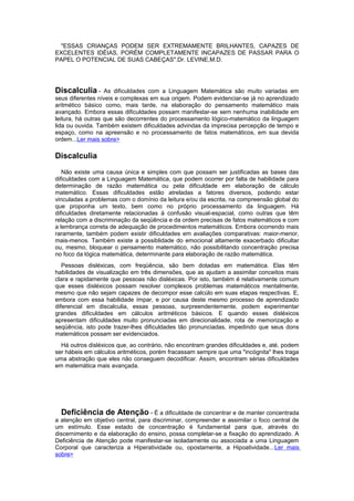 "ESSAS CRIANÇAS PODEM SER EXTREMAMENTE BRILHANTES, CAPAZES DE
EXCELENTES IDÉIAS, PORÉM COMPLETAMENTE INCAPAZES DE PASSAR PARA O
PAPEL O POTENCIAL DE SUAS CABEÇAS".Dr. LEVINE,M.D.
Discalculia - As dificuldades com a Linguagem Matemática são muito variadas em
seus diferentes níveis e complexas em sua origem. Podem evidenciar-se já no aprendizado
aritmético básico como, mais tarde, na elaboração do pensamento matemático mais
avançado. Embora essas dificuldades possam manifestar-se sem nenhuma inabilidade em
leitura, há outras que são decorrentes do processamento lógico-matemático da linguagem
lida ou ouvida. Também existem dificuldades advindas da imprecisa percepção de tempo e
espaço, como na apreensão e no processamento de fatos matemáticos, em sua devida
ordem...Ler mais sobre>
Discalculia
Não existe uma causa única e simples com que possam ser justificadas as bases das
dificuldades com a Linguagem Matemática, que podem ocorrer por falta de habilidade para
determinação de razão matemática ou pela dificuldade em elaboração de cálculo
matemático. Essas dificuldades estão atreladas a fatores diversos, podendo estar
vinculadas a problemas com o domínio da leitura e/ou da escrita, na compreensão global do
que proponha um texto, bem como no próprio processamento da linguagem. Há
dificuldades diretamente relacionadas à confusão visual-espacial, como outras que têm
relação com a discriminação da seqüência e da ordem precisas de fatos matemáticos e com
a lembrança correta de adequação de procedimentos matemáticos. Embora ocorrendo mais
raramente, também podem existir dificuldades em avaliações comparativas: maior-menor,
mais-menos. Também existe a possiblidade do emocional altamente exacerbado dificultar
ou, mesmo, bloquear o pensamento matemático, não possibilitando concentração precisa
no foco da lógica matemática, determinante para elaboração de razão matemática.
Pessoas disléxicas, com freqüência, são bem dotadas em matemática. Elas têm
habilidades de visualização em três dimensões, que as ajudam a assimilar conceitos mais
clara e rapidamente que pessoas não disléxicas. Por isto, também é relativamente comum
que esses disléxicos possam resolver complexos problemas matemáticos mentalmente,
mesmo que não sejam capazes de decompor esse calcúlo em suas etapas respectivas. E,
embora com essa habilidade ímpar, e por causa deste mesmo processo de aprendizado
diferencial em discalculia, essas pessoas, surpreendentemente, podem experimentar
grandes dificuldades em cálculos aritméticos básicos. E quando esses disléxicos
apresentam dificuldades muito pronunciadas em direcionalidade, rota de memorização e
seqüência, isto pode trazer-lhes dificuldades tão pronunciadas, impedindo que seus dons
matemáticos possam ser evidenciados.
Há outros disléxicos que, ao contrário, não encontram grandes dificuldades e, até, podem
ser hábeis em cálculos aritméticos, porém fracassam sempre que uma "incógnita" lhes traga
uma abstração que eles não conseguem decodificar. Assim, encontram sérias dificuldades
em matemática mais avançada.
Deficiência de Atenção - É a dificuldade de concentrar e de manter concentrada
a atenção em objetivo central, para discriminar, compreender e assimilar o foco central de
um estímulo. Esse estado de concentração é fundamental para que, através do
discernimento e da elaboração do ensino, possa completar-se a fixação do aprendizado. A
Deficiência de Atenção pode manifestar-se isoladamente ou associada a uma Linguagem
Corporal que caracteriza a Hiperatividade ou, opostamente, a Hipoatividade...Ler mais
sobre>
 
