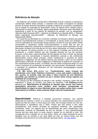 Deficiência de Atenção
Há disléxicos cujo problema central está na dificuldade de focar a atenção, sustentando a
coordenação seletiva dessa atenção, e mantendo esse estado convergente de atenção
durante um espaço de tempo necessário à seleção e registro de um estímulo, possibilitando
que se integre na construção do aprendizado. Como, de alguma forma, sempre existe o
componente da atenção em Dislexia, alguns especialistas nomeavam essa dificuldade de
aprendizado a partir do seu aspecto de deficiência de atenção, com as designações:
"Attention Deficit Desorder-ADD" - (Distúrbio de Deficiência de Atenção-DDA); e "Attention
Deficit Hyperativity Desorder-ADHD" - (Distúrbio de Deficiência de Atenção com
Hiperatividade-DDAH).
Por causa de sua dificuldade em concentrar a atenção, há crianças e adultos que podem
tornar-se inacreditavelmente confusos e inconsistentes. E porque existe uma oscilação no
nível da capacidade de concentração dessas pessoas, há dias em que elas podem melhor
corresponder à expectativa escolar ensino-aprendizado, e outros dias em que se
apresentam dispersivas, parecendo ter esquecido tudo o que já haviam aprendido. Por isto,
elas podem conseguir uma nota alta em um dia e serem reprovadas, no mesmo conteúdo,
no dia seguinte, na próxima semana ou no mês seguinte. Condição que confunde pais,
professores e o próprio disléxico que não consegue entender por que isto acontece.
E porque, muitas vezes, esses estudantes não são capazes de focar e manter sua atenção
seletiva para uma concentração e resposta satisfatórias, pessoas e, até, profissionais
desinformados acerca desse processo, podem exasperar-se e acusá-los de serem
desatentos e negligentes; de não estarem levando seus estudos a sério; de não estarem
determinados a aprender; de serem negligentes e indiferentes ao objetivo de conquistar um
bom desempenho escolar quando, na verdade, eles não estão conseguindo atingir um nivel
mínimo necessário de concentração da atenção, para que possam, mentalmente, construir
e entrelaçar as seqüências relacionais em seu mecanismo psicopedagógico pessoal
ensino-aprendizado.
O Dr. Mel Levine, M.D., adverte que, "Freqüentemente, essas crianças são
classificadas como tendo distúrbios emocionais, e seus pais podem culpá-las por
isto, quando, na verdade, cada uma delas é vítima inocente de uma deficiência
escondida, que interfere no caminho em que o cérebro dessa criança organiza sua
habilidade de concentração".
Há crianças que têm problemas de atenção e são, também, impulsivas, porém não são
hiperativias. E outras, ao contrário, que podem ser hipoativas. O Dr Goldberg também
esclarece que "DDA-Distúrbio de Deficiêcia de Atenção pode ocorrer sem nenhum
desequilíbrio piscomotor como, também, pode acontecer acompanhado de
Hiperatividade em algum de seus diferentes graus, que podem oscilar entre o quase
imperceptível ao irritante e, deste, podendo atingir níveis até incapacitantes".
Hiperatividade - Refere-se à atividade psicomotora excessiva, com padrões
diferenciais de sintomas: o jovem ou a criança hiperativa com comportamento impulsivo é
aquela que fala sem parar e nunca espera por nada; não consegue esperar por sua vez,
interrompendo e atropelando tudo e todos. Porque age sem pensar e sem medir
conseqüências, está sempre envolvida em pequenos acidentes, com escoriações,
hematomas, cortes. Um segundo tipo de hiperatividade tem como característica mais
pronunciada, sintomas de dificuldades de foco de atenção. É uma superestimulação
nervosa que leva esse jovem ou essa criança a passar de um estímulo a outro, não
conseguindo focar a atenção em um único tópico. Assim, dá a falsa impressão de que é
desligada mas, ao contrário, é por estar ligada em tudo, ao mesmo tempo, que não
consegue concentrar-se em um único estímulo, ignorando outros...Ler mais sobre>
Hiperatividade
 