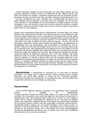 Criança hiperativa é aquela que nunca pode parar, que está sempre agitada, que não
consegue permanecer sentada, imóvel. O Dr.Serfontein diz que: "Mesmo quando mais
velho, se analisado com atenção, o hiperativo revelará algum tipo de movimento contínuo
das pernas, dos pés, dos braços, das mãos, dos lábios, da língua". Especialistas dizem que
"...há pais e professores que, ainda, acreditam que o comportamento da criança ou do
jovem hiperativo seja de oposição, e que pode e deve ser controlado". Por isto se torna
muito importante a conscientização de que Hiperatividade é condição orgânica com base
neurológica. E que uma criança ou jovem que se sinta incapaz de controlar os próprios
movimentos, sente-se muito mal a respeito de si mesmo e sua auto-imagem e auto-estima
podem tornar-se muito negativas.
Existem duas características diferenciais em Hiperatividade: a primeira delas é da criança
hiperativa com comportamento impulsivo, que fala sem pensar e nunca espera por nada;
que não consegue esperar por sua vez, interrompendo e atropelando tudo e todos, agindo
antes de pensar e nunca medindo as conseqüências dessas atitudes. Planeja e decide mal
e suas ações podem ser perigosas. Como bem explicita o Dr. Paul Wender, "Essa criança
corre para a rua, sobe no peitoril da janela, trepa em árvores... Por isto sua cota de
escoriações, hematomas, cortes e idas ao médico são significativas". Um segundo tipo de
Hiperatividade tem suas características mais pronunciadas na dificuldade de foco de
atenção. Trata-se de uma super estimulação nervosa que faz com que essa criança passe
de um estímulo a outro, não conseguindo focar sua atenção em um único objetivo, o que dá
a impressão de que ela é desligada. Ela se distrai facilmente com um estímulo mínimo que
alcance sua visão, com qualquer som ou cheiro, não conseguindo centralizar sua atenção,
suprimindo detalhes de importância irrelevante. Não é que esse hiperativo não preste
atenção em nada, ao contrário, ele presta atenção em tudo, ao mesmo tempo, não sendo
capaz de destacar um estímulo e ignorar outros. Ele não consegue determinar o foco
principal dentre estímulos que bombardeiem seu cérebro, em que deveria fixar sua atenção
seletiva. É a resposta a diferentes estímulos, ao mesmo tempo, que dá a essa criança a
característica de hiperativa. Não é que ela esteja desatenta, desligada; ao contrário, o fato
dela estar ligada em tudo que esteja acontecendo a sua volta é que a impede de concentrar
sua atenção em um só estímulo.
Hipoatividade - A Hipoatividade se caracteriza por um nível baixo de atividade
psicomotora, com reação lenta a qualquer estímulo. Trata-se daquela criança chamada
"boazinha", que parece estar, sempre, no "mundo da lua", "sonhando acordada".
Comumente o hipoativo tem memória pobre e comportamento vago, pouca interação social
e quase não se envolve com seus colegas...Ler mais sobre>
Hipoatividade
O termo HIPOATIVIDADE expressa a tradução de sua significação literal, exatamente
inversa à condição de Hiperatividade.
A criança hipoativa é aquela que parece estar, sempre, no "mundo da lua", "sonhando
acordada." Dá a impressão de que nunca está ligada em nada. Ela tem memória pobre e
comportamento vago, pouca interação social, quase não se envolve com seus colegas e
costuma não ter amigos. Hipoatividade se caracteriza por um nível baixo de atividade
motora, com reação lenta a qualquer estímulo. Essa criança não costuma trazer problemas
em seu convívio porque é, sempre, muito bem comportada, a chamada "criança boazinha".
Hipoatividade ligada à Dislexia traz uma grande dificuldade a essa criança e jovem, no
processar o que está acontecendo à sua volta, necessitando de um aprimoramento de
técnicas em seu programa escolar, com a necessidade de recursos psicopedagógicos
remediativos absolutamente específicos, com um suporte muito mais ativo de estímulos
tanto na escola como em casa e na sociedade.
 