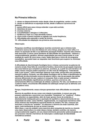 Na Primeira Infância:
1 - atraso no desenvolvimento motor desde a fase do engatinhar, sentar e andar;
2 - atraso ou deficiência na aquisição da fala, desde o balbucio á pronúncia de
palavras;
3 - parece difícil para essa criança entender o que está ouvindo;
4 - distúrbios do sono;
5 - enurese noturna;
6 - suscetibilidade à alergias e à infecções;
7 - tendência à hiper ou a hipo-atividade motora;
8 - chora muito e parece inquieta ou agitada com muita freqüência;
9 - dificuldades para aprender a andar de triciclo;
10 - dificuldades de adaptação nos primeiros anos escolares.
Observação:
Pesquisas científicas neurobiológicas recentes concluiram que o sintoma mais
conclusivo acerca do risco de dislexia em uma criança, pequena ou mais velha, é o
atraso na aquisição da fala e sua deficiente percepção fonética. Quando este sintoma
está associado a outros casos familiares de dificuldades de aprendizado - dislexia é,
comprovadamente, genética, afirmam especialistas que essa criança pode vir a ser
avaliada já a partir de cinco anos e meio, idade ideal para o início de um programa
remediativo, que pode trazer as respostas mais favoráveis para superar ou minimizar
essa dificuldade.
A dificuldade de discriminação fonológica leva a criança a pronunciar as palavras de
maneira errada. Essa falta de consciência fonética, decorrente da percepção imprecisa
dos sons básicos que compõem as palavras, acontece, já, a partir do som da letra e da
sílaba. Essas crianças podem expressar um alto nível de inteligência, "entendendo
tudo o que ouvem", como costumam observar suas mães, porque têm uma excelente
memória auditiva. Portanto, sua dificuldade fonológica não se refere à identificação do
significado de discriminação sonora da palavra inteira, mas da percepção das partes
sonoras diferenciais de que a palavra é composta. Esta a razão porque o disléxico
apresenta dificuldades significativas em leitura, que leva a tornar-se, até,
extremamente difícil sua soletração de sílabas e palavras. Por isto, sua tendência é ler
a palavra inteira, encontrando dificuldades de soletração sempre que se defronta com
uma palavra nova.
Porque, freqüentemente, essas crianças apresentam mais dificuldades na conquista
de
domínio do equilíbrio de seu corpo com relação à gravidade, é comum que pais
possam submete-las a exercícios nos chamados "andadores" ou "voadores". Prática
que, advertem os especialistas, além de trazer graves riscos de acidentes, é
absolutamente inadequada para a aquisição de equilíbrio e desenvolvimento de sua
capacidade de andar, como interfere, negativamente, na cooperação harmônica entre
áreas motoras dos hemisférios esquerdo-direito do cérebro. Por isto, crianças que
exercitam a marcha em "andador", só adquirem o domínio de andar sozinhas, sem
apoio, mais tardiamente do que as outras crianças.
Além disso, o uso do andador como exercício para conquista da marcha ou visando
uma maior desenvoltura no andar dessa criança, também contribui, de maneira
comprovadamente negativa, em seu desenvolvimento psicomotor potencial-global, em
seu processo natural e harmônico de maturação e colaboração de lateralidade
hemisférica-cerebral.
A Partir dos Sete Anos de Idade:
 