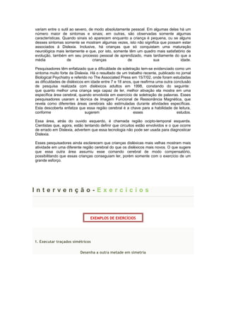 variam entre o sutil ao severo, de modo absolutamente pessoal. Em algumas delas há um
número maior de sintomas e sinais; em outras, são observadas somente algumas
características. Quando sinais só aparecem enquanto a criança é pequena, ou se alguns
desses sintomas somente se mostram algumas vezes, isto não significa que possam estar
associados à Dislexia. Inclusive, há crianças que só conquistam uma maturação
neurológica mais lentamente e que, por isto, somente têm um quadro mais satisfatório de
evolução, também em seu processo pessoal de aprendizado, mais tardiamente do que a
média de crianças de sua idade.
Pesquisadores têm enfatizado que a dificuldade de soletração tem-se evidenciado como um
sintoma muito forte da Dislexia. Há o resultado de um trabalho recente, publicado no jornal
Biological Psychiatry e referido no The Associated Press em 15/7/02, onde foram estudadas
as dificuldades de disléxicos em idade entre 7 e 18 anos, que reafirma uma outra conclusão
de pesquisa realizada com disléxicos adultos em 1998, constando do seguinte:
que quanto melhor uma criança seja capaz de ler, melhor ativação ela mostra em uma
específica área cerebral, quando envolvida em exercício de soletração de palavras. Esses
pesquisadores usaram a técnica de Imagem Funcional de Ressonância Magnética, que
revela como diferentes áreas cerebrais são estimuladas durante atividades específicas.
Esta descoberta enfatiza que essa região cerebral é a chave para a habilidade de leitura,
conforme sugerem esses estudos.
Essa área, atrás do ouvido esquerdo, é chamada região ocipto-temporal esquerda.
Cientistas que, agora, estão tentando definir que circuitos estão envolvidos e o que ocorre
de errado em Dislexia, advertem que essa tecnologia não pode ser usada para diagnosticar
Dislexia.
Esses pesquisadores ainda esclarecem que crianças disléxicas mais velhas mostram mais
atividade em uma diferente região cerebral do que os disléxicos mais novos. O que sugere
que essa outra área assumiu esse comando cerebral de modo compensatório,
possibilitando que essas crianças conseguiam ler, porém somente com o exercício de um
grande esforço.
I n t e r v e n ç ã o - E x e r c í c i o s
EXEMPLOS DE EXERCÍCIOS
1. Executar traçados simétricos
Desenha a outra metade em simetria
 