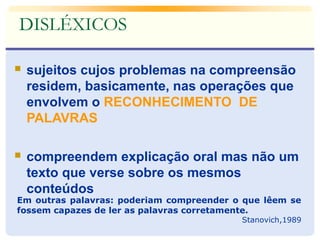  sujeitos cujos problemas na compreensão
residem, basicamente, nas operações que
envolvem o RECONHECIMENTO DE
PALAVRAS
 compreendem explicação oral mas não um
texto que verse sobre os mesmos
conteúdos
Em outras palavras: poderiam compreender o que lêem se
fossem capazes de ler as palavras corretamente.
Stanovich,1989
DISLÉXICOS
 