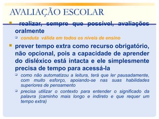 AVALIAÇÃO ESCOLAR
 realizar, sempre que possível, avaliações
oralmente
 conduta válida em todos os níveis de ensino
 prever tempo extra como recurso obrigatório,
não opcional, pois a capacidade de aprender
do disléxico está intacta e ele simplesmente
precisa de tempo para acessá-la
 como não automatizou a leitura, terá que ler pausadamente,
com muito esforço, apoiando-se nas suas habilidades
superiores de pensamento
 precisa utilizar o contexto para entender o significado da
palavra (caminho mais longo e indireto e que requer um
tempo extra)
 