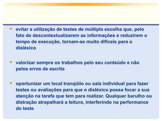  evitar a utilização de testes de múltipla escolha que, pelo
fato de descontextualizarem as informações e reduzirem o
tempo de execução, tornam-se muito difíceis para o
disléxico
 valorizar sempre os trabalhos pelo seu conteúdo e não
pelos erros de escrita
 oportunizar um local tranqüilo ou sala individual para fazer
testes ou avaliações para que o disléxico possa focar a sua
atenção na tarefa que tem para realizar. Qualquer barulho ou
distração atrapalhará a leitura, interferindo na performance
do teste
 