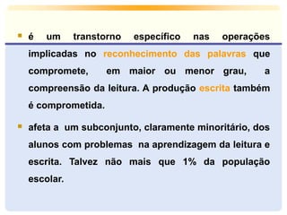  é um transtorno específico nas operações
implicadas no reconhecimento das palavras que
compromete, em maior ou menor grau, a
compreensão da leitura. A produção escrita também
é comprometida.
 afeta a um subconjunto, claramente minoritário, dos
alunos com problemas na aprendizagem da leitura e
escrita. Talvez não mais que 1% da população
escolar.
 