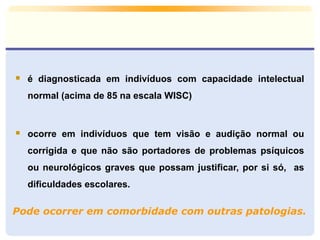 Pode ocorrer em comorbidade com outras patologias.
 é diagnosticada em indivíduos com capacidade intelectual
normal (acima de 85 na escala WISC)
 ocorre em indivíduos que tem visão e audição normal ou
corrigida e que não são portadores de problemas psíquicos
ou neurológicos graves que possam justificar, por si só, as
dificuldades escolares.
 