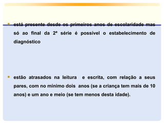  está presente desde os primeiros anos de escolaridade mas
só ao final da 2ª série é possível o estabelecimento de
diagnóstico
 estão atrasados na leitura e escrita, com relação a seus
pares, com no mínimo dois anos (se a criança tem mais de 10
anos) e um ano e meio (se tem menos desta idade).
 