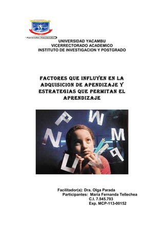 UNIVERSIDAD YACAMBU
VICERRECTORADO ACADEMICO
INSTITUTO DE INVESTIGACION Y POSTGRADO

Factores que inFluyen en la
adquisicion de apendizaje y
estrategias que permitan el
aprendizaje

Facilitador(a): Dra. Olga Parada
Participantes: María Fernanda Tellechea
C.I. 7.545.793
Exp. MCP-113-00152

 