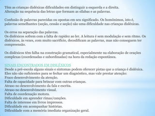 Têm as crianças disléxicas dificuldades em distinguir a esquerda e a direita.
Alteração na sequência das letras que formam as sílabas e as palavras.
Confusão de palavras parecidas ou opostas em seu significado. Os homônimos, isto é,
palavras semelhantes (seção, cessão e seção) são uma dificuldade nas crianças disléxicas.
Os erros na separação das palavras.
Os disléxicos sofrem com a falta de rapidez ao ler. A leitura é sem modulação e sem ritmo. Os
disléxicos, às vezes, com muito sacrifício, decodificam as palavras, mas não conseguem ter
compreensão.
Os disléxicos têm falha na construção gramatical, especialmente na elaboração de orações
complexas (coordenadas e subordinadas) na hora da redação espontânea.
SINAIS ENCONTRADOS EM DISLÉXICOS
Desde a pré-escola alguns sinais e sintomas podem oferecer pistas que a criança é disléxica.
Eles não são suficientes para se fechar um diagnóstico, mas vale prestar atenção:
Fraco desenvolvimento da atenção.
Falta de capacidade para brincar com outras crianças.
Atraso no desenvolvimento da fala e escrita.
Atraso no desenvolvimento visual.
Falta de coordenação motora.
Dificuldade em aprender rimas/canções.
Falta de interesse em livros impressos.
Dificuldade em acompanhar histórias.
Dificuldade com a memória imediata organização geral.

 