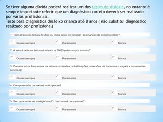 Se tiver alguma dúvida poderá realizar um dos testes de dislexia, no entanto é
sempre importante referir que um diagnóstico correto deverá ser realizado
por vários profissionais.
Teste para diagnóstica desleixo criança até 8 anos ( não substitui diagnóstico
realizado por profissional)
1: Tem atraso na leitura de dois ou mais anos em relação às crianças da mesma idade?
Quase sempre

Raramente

Nunca

2: A velocidade na leitura é inferior a 50/60 palavras por minuto?
Quase sempre

Raramente

Nunca

3: Comete erros frequentes na leitura (omissões, substituições, inversões de fonemas – vogais e consoantes
sonoras)?
Quase sempre

Raramente

Nunca

Raramente

Nunca

4: Compreensão do texto é muito pobre?
Quase sempre

5: Seu quociente de inteligência (Q.I) é normal ou superior?
Quase sempre

Raramente

Nunca

 