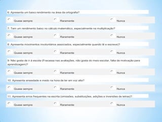 6: Apresenta um baixo rendimento na área da ortografia?
Quase sempre

Raramente

Nunca

7: Tem um rendimento baixo no cálculo matemático, especialmente na multiplicação?
Quase sempre

Raramente

Nunca

8: Apresenta movimentos involuntários associados, especialmente quando lê e escreve)?
Quase sempre

Raramente

Nunca

9: Não gosta de ir à escola (Fracassa nas avaliações, não gosta do meio escolar, falta de motivação para
aprendizagem)?
Quase sempre

Raramente

Nunca

10: Apresenta ansiedade e medo na hora de ler em voz alta?
Quase sempre

Raramente

Nunca

11: Apresenta erros frequentes na escrita (omissões, substituições, adições e inversões de letras)?
Quase sempre

Raramente

Nunca

 