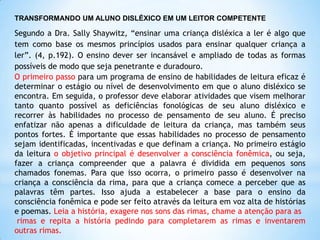 TRANSFORMANDO UM ALUNO DISLÉXICO EM UM LEITOR COMPETENTE

Segundo a Dra. Sally Shaywitz, “ensinar uma criança disléxica a ler é algo que
tem como base os mesmos princípios usados para ensinar qualquer criança a
ler”. (4, p.192). O ensino dever ser incansável e ampliado de todas as formas
possíveis de modo que seja penetrante e duradouro.
O primeiro passo para um programa de ensino de habilidades de leitura eficaz é
determinar o estágio ou nível de desenvolvimento em que o aluno disléxico se
encontra. Em seguida, o professor deve elaborar atividades que visem melhorar
tanto quanto possível as deficiências fonológicas de seu aluno disléxico e
recorrer às habilidades no processo de pensamento de seu aluno. É preciso
enfatizar não apenas a dificuldade de leitura da criança, mas também seus
pontos fortes. É importante que essas habilidades no processo de pensamento
sejam identificadas, incentivadas e que definam a criança. No primeiro estágio
da leitura o objetivo principal é desenvolver a consciência fonêmica, ou seja,
fazer a criança compreender que a palavra é dividida em pequenos sons
chamados fonemas. Para que isso ocorra, o primeiro passo é desenvolver na
criança a consciência da rima, para que a criança comece a perceber que as
palavras têm partes. Isso ajuda a estabelecer a base para o ensino da
consciência fonêmica e pode ser feito através da leitura em voz alta de histórias
e poemas. Leia a história, exagere nos sons das rimas, chame a atenção para as
rimas e repita a história pedindo para completarem as rimas e inventarem
outras rimas.

 