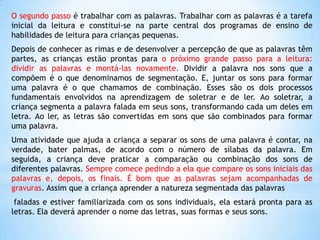 O segundo passo é trabalhar com as palavras. Trabalhar com as palavras é a tarefa
inicial da leitura e constitui-se na parte central dos programas de ensino de
habilidades de leitura para crianças pequenas.
Depois de conhecer as rimas e de desenvolver a percepção de que as palavras têm
partes, as crianças estão prontas para o próximo grande passo para a leitura:
dividir as palavras e montá-las novamente. Dividir a palavra nos sons que a
compõem é o que denominamos de segmentação. E, juntar os sons para formar
uma palavra é o que chamamos de combinação. Esses são os dois processos
fundamentais envolvidos na aprendizagem de soletrar e de ler. Ao soletrar, a
criança segmenta a palavra falada em seus sons, transformando cada um deles em
letra. Ao ler, as letras são convertidas em sons que são combinados para formar
uma palavra.
Uma atividade que ajuda a criança a separar os sons de uma palavra é contar, na
verdade, bater palmas, de acordo com o número de sílabas da palavra. Em
seguida, a criança deve praticar a comparação ou combinação dos sons de
diferentes palavras. Sempre comece pedindo a ela que compare os sons iniciais das
palavras e, depois, os finais. É bom que as palavras sejam acompanhadas de
gravuras. Assim que a criança aprender a natureza segmentada das palavras
faladas e estiver familiarizada com os sons individuais, ela estará pronta para as
letras. Ela deverá aprender o nome das letras, suas formas e seus sons.

 