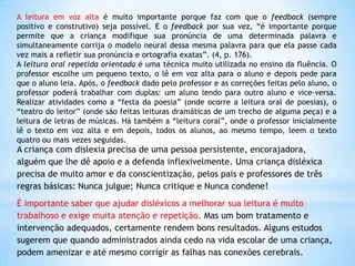 A leitura em voz alta é muito importante porque faz com que o feedback (sempre
positivo e construtivo) seja possível. E o feedback por sua vez, “é importante porque
permite que a criança modifique sua pronúncia de uma determinada palavra e
simultaneamente corrija o modelo neural dessa mesma palavra para que ela passe cada
vez mais a refletir sua pronúncia e ortografia exatas”. (4, p. 176).
A leitura oral repetida orientada é uma técnica muito utilizada no ensino da fluência. O
professor escolhe um pequeno texto, o lê em voz alta para o aluno e depois pede para
que o aluno leia. Após, o feedback dado pelo professor e as correções feitas pelo aluno, o
professor poderá trabalhar com duplas: um aluno lendo para outro aluno e vice-versa.
Realizar atividades como a “festa da poesia” (onde ocorre a leitura oral de poesias), o
“teatro do leitor” (onde são feitas leituras dramáticas de um trecho de alguma peça) e a
leitura de letras de músicas. Há também a “leitura coral”, onde o professor inicialmente
lê o texto em voz alta e em depois, todos os alunos, ao mesmo tempo, leem o texto
quatro ou mais vezes seguidas.

A criança com dislexia precisa de uma pessoa persistente, encorajadora,
alguém que lhe dê apoio e a defenda inflexivelmente. Uma criança disléxica
precisa de muito amor e da conscientização, pelos pais e professores de três
regras básicas: Nunca julgue; Nunca critique e Nunca condene!

É importante saber que ajudar disléxicos a melhorar sua leitura é muito
trabalhoso e exige muita atenção e repetição. Mas um bom tratamento e
intervenção adequados, certamente rendem bons resultados. Alguns estudos
sugerem que quando administrados ainda cedo na vida escolar de uma criança,
podem amenizar e até mesmo corrigir as falhas nas conexões cerebrais.

 