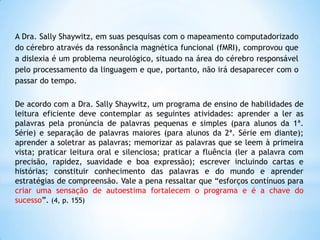 A Dra. Sally Shaywitz, em suas pesquisas com o mapeamento computadorizado
do cérebro através da ressonância magnética funcional (fMRI), comprovou que
a dislexia é um problema neurológico, situado na área do cérebro responsável
pelo processamento da linguagem e que, portanto, não irá desaparecer com o
passar do tempo.
De acordo com a Dra. Sally Shaywitz, um programa de ensino de habilidades de
leitura eficiente deve contemplar as seguintes atividades: aprender a ler as
palavras pela pronúncia de palavras pequenas e simples (para alunos da 1ª.
Série) e separação de palavras maiores (para alunos da 2ª. Série em diante);
aprender a soletrar as palavras; memorizar as palavras que se leem à primeira
vista; praticar leitura oral e silenciosa; praticar a fluência (ler a palavra com
precisão, rapidez, suavidade e boa expressão); escrever incluindo cartas e
histórias; constituir conhecimento das palavras e do mundo e aprender
estratégias de compreensão. Vale a pena ressaltar que “esforços contínuos para
criar uma sensação de autoestima fortalecem o programa e é a chave do
sucesso”. (4, p. 155)

 