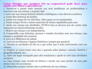 Coisas Simples que qualquer Pai ou responsável pode fazer para
ajudar seus filhos a aprenderem:
1. Escute-os e preste mais atenção aos seus problemas ou probleminhas e
converse com sua criança a respeito dele.
2. Leia com sua criança história infantil, embalagens e seus deveres escolares.
3. Conte-lhes histórias da família.
4. Limite seu tempo de ver televisão, vídeo game ou no computador.
5. Tenha sempre livros e outros materiais de leitura espalhados pela casa.
6. Ajude sua criança nas atividades, NUNCA faça os deveres por ela, assim estás
atrasando seu desenvolvimento escolar.
7. Motive sua criança a ser independente.
8. Compartilhe suas histórias, poemas e canções favoritas com sua criança, mas
atenção a qualidade das musicas.
9. Leve-os à Biblioteca da cidade.
10. Leve-os aos Museus e lugares históricos, sempre que possível;
11. Discuta as novidades do dia ou o que achar que é mais interessante com sua
criança.
12. Explore as coisas junto com eles e aprenda sobre plantas, animais, história e
geografia infantil, etc.;
13. Ache um lugar sossegado para eles estudarem e ajude-as com suas atividades
escolares;
14. Faça sempre uma revisão de leitura e escrita nas suas tarefas de casa pelo
menos uma vez na semana;
15. Mantenha sempre contato com a professora de sua criança.

 