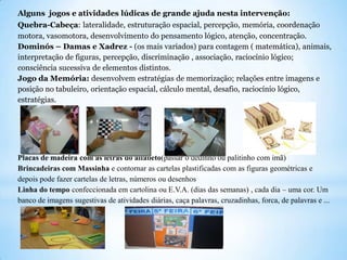 Alguns jogos e atividades lúdicas de grande ajuda nesta intervenção:
Quebra-Cabeça: lateralidade, estruturação espacial, percepção, memória, coordenação
motora, vasomotora, desenvolvimento do pensamento lógico, atenção, concentração.
Dominós – Damas e Xadrez - (os mais variados) para contagem ( matemática), animais,
interpretação de figuras, percepção, discriminação , associação, raciocínio lógico;
consciência sucessiva de elementos distintos.
Jogo da Memória: desenvolvem estratégias de memorização; relações entre imagens e
posição no tabuleiro, orientação espacial, cálculo mental, desafio, raciocínio lógico,
estratégias.

Placas de madeira com as letras do alfabeto(passar o dedinho ou palitinho com imã)
Brincadeiras com Massinha e contornar as cartelas plastificadas com as figuras geométricas e
depois pode fazer cartelas de letras, números ou desenhos
Linha do tempo confeccionada em cartolina ou E.V.A. (dias das semanas) , cada dia – uma cor. Um
banco de imagens sugestivas de atividades diárias, caça palavras, cruzadinhas, forca, de palavras e ...

 