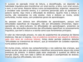 O sucesso da operação inicial de leitura, a decodificação, vai depender da
habilidade linguística para transformar um sinal escrito, a letra, num sinal sonoro,
o som, e vice-versa. Associar letras e sons correspondentes, organizar, sequenciar
e encadear esta corrente sonora, é o caminho percorrido para se apreender a
palavra escrita. Aqui mora a dificuldade do disléxico. Quanto mais a leitura e
escrita, são necessárias na vida escolar, mais a dislexia se revela, sendo
confundida, muitas vezes, com problemas gerais de aprendizagem.
As pessoas com dislexia tem dificuldades de aprendizagem, porque tem
dificuldades específicas de linguagem, não por dificuldades emocionais, lógicooperatórias ou sócio-culturais. As dificuldades de aprendizagem, presentes na
dislexia, são alterações decorrentes das dificuldades específicas no processamento
linguístico, que tem a leitura e a escrita como suas ferramentas principais.
O valor da intervenção precoce, no caso de suspeitarmos da presença de fatores
disléxicos, fala por si mesma, mas só podemos considerar que alguém é disléxico,
após dois anos de vivências leitoras. Antes deste período podemos detectar
"dificuldades ou transtornos de leitura", que já necessitam de cuidados especiais,
numa postura preventiva.
Há muitos sinais, visíveis nos comportamentos e nos cadernos das crianças, que
podem auxiliar aos pais e educadores a identificar precocemente alguns dos sinais
preditivos de dislexia. A dislexia pode estar associada à quadros de déficit de
atenção (DDA), mas nem todo o déficit de atenção é acompanhado de dislexia.
Citamos algumas dificuldades, tais como:

 
