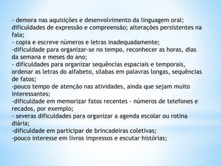 - demora nas aquisições e desenvolvimento da linguagem oral;
dificuldades de expressão e compreensão; alterações persistentes na
fala;
- copia e escreve números e letras inadequadamente;
-dificuldade para organizar-se no tempo, reconhecer as horas, dias
da semana e meses do ano;
- dificuldades para organizar sequências espaciais e temporais,
ordenar as letras do alfabeto, sílabas em palavras longas, sequências
de fatos;
-pouco tempo de atenção nas atividades, ainda que sejam muito
interessantes;
-dificuldade em memorizar fatos recentes - números de telefones e
recados, por exemplo;
- severas dificuldades para organizar a agenda escolar ou rotina
diária;
-dificuldade em participar de brincadeiras coletivas;
-pouco interesse em livros impressos e escutar histórias;

 