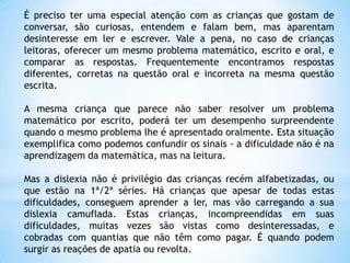 É preciso ter uma especial atenção com as crianças que gostam de
conversar, são curiosas, entendem e falam bem, mas aparentam
desinteresse em ler e escrever. Vale a pena, no caso de crianças
leitoras, oferecer um mesmo problema matemático, escrito e oral, e
comparar as respostas. Frequentemente encontramos respostas
diferentes, corretas na questão oral e incorreta na mesma questão
escrita.
A mesma criança que parece não saber resolver um problema
matemático por escrito, poderá ter um desempenho surpreendente
quando o mesmo problema lhe é apresentado oralmente. Esta situação
exemplifica como podemos confundir os sinais - a dificuldade não é na
aprendizagem da matemática, mas na leitura.
Mas a dislexia não é privilégio das crianças recém alfabetizadas, ou
que estão na 1ª/2ª séries. Há crianças que apesar de todas estas
dificuldades, conseguem aprender a ler, mas vão carregando a sua
dislexia camuflada. Estas crianças, incompreendidas em suas
dificuldades, muitas vezes são vistas como desinteressadas, e
cobradas com quantias que não têm como pagar. É quando podem
surgir as reações de apatia ou revolta.

 