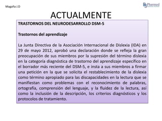 Magaña J.D

ACTUALMENTE
TRASTORNOS DEL NEURODESARROLLO DSM-5
Trastornos del aprendizaje
La Junta Directiva de la Asociación Internacional de Dislexia (IDA) en
29 de mayo 2012, aprobó una declaración donde se refleja la gran
preocupación de sus miembros por la supresión del término dislexia
en la categoría diagnóstica de trastorno del aprendizaje específico en
el borrador más reciente del DSM-5, e insta a sus miembros a firmar
una petición en la que se solicita el restablecimiento de la dislexia
como término apropiado para las discapacidades en la lectura que se
manifiestan como problemas con el reconocimiento de palabras,
ortografía, comprensión del lenguaje, y la fluidez de la lectura, así
como la inclusión de la descripción, los criterios diagnósticos y los
protocolos de tratamiento.

 