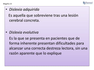 Magaña J.D

• Dislexia adquirida
Es aquella que sobreviene tras una lesión
cerebral concreta.
• Dislexia evolutiva
Es la que se presenta en pacientes que de
forma inherente presentan dificultades para
alcanzar una correcta destreza lectora, sin una
razón aparente que lo explique

 