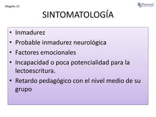 Magaña J.D

SINTOMATOLOGÍA
•
•
•
•

Inmadurez
Probable inmadurez neurológica
Factores emocionales
Incapacidad o poca potencialidad para la
lectoescritura.
• Retardo pedagógico con el nivel medio de su
grupo

 