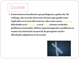  Existen factores hereditarios que predisponen a padecerla. Sin

embargo, aún no están claros otros factores que pueden estar
implicados en el curso del trastorno, tales como causas genéticas,
dificultades en el embarazo o en el parto, lesiones cerebrales,
problemas emocionales, déficits espaciotemporales o problemas en
cuanto a la orientación secuencial, de percepción visual o
dificultades adaptativas en la escuela

 