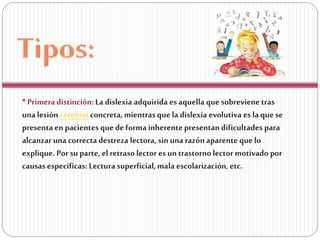 * Primera distinción: La dislexia adquirida es aquella que sobreviene tras
una lesión cerebral concreta, mientras que la dislexia evolutiva es la que se
presenta en pacientes que de forma inherente presentan dificultades para
alcanzar una correcta destreza lectora, sin una razón aparente que lo
explique. Por su parte, el retraso lector es un trastorno lector motivado por
causas específicas: Lectura superficial, mala escolarización, etc.

 