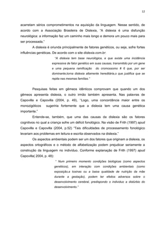 12
acarretam sérios comprometimentos na aquisição da linguagem. Nesse sentido, de
acordo com a Associação Brasileira de Dislexia, “A dislexia é uma disfunção
neurológica: a informação faz um caminho mais longo e demora um pouco mais para
ser processada.”
A dislexia é oriunda principalmente de fatores genéticos, ou seja, sofre fortes
influências genéticas. De acordo com o site dislexia.com.br:
‘‘A dislexia tem base neurológica, e que existe uma incidência
expressiva de fator genético em suas causas, transmitido por um gene
e uma pequena ramificação do cromossomo # 6 que, por ser
dominante,torna dislexia altamente hereditária,o que justifica que se
repita nas mesmas famílias.”
Pesquisas feitas em gêmeos idênticos comprovam que quando um dos
gêmeos apresenta dislexia, o outro irmão também apresenta. Nas palavras de
Capovilla e Capovilla (2004, p. 49), ‘‘Logo, uma concordância maior entre os
monozigóticos sugeriria fortemente que a dislexia tem uma causa genética
importante.”
Entende-se, também, que uma das causas da dislexia são os fatores
cognitivos no qual a criança sofre um déficit fonológico. Na visão de Frith (1997) apud
Capovilla e Capovilla (2004, p.52) “Tais dificuldades de processamento fonológico
levariam aos problemas em leitura e escrita observados na dislexia.”
Os aspectos ambientais podem ser um dos fatores que originam a dislexia, os
aspectos ortográficos e o método de alfabetização podem prejudicar seriamente a
construção da linguagem no indivíduo. Conforme explanação de Frith (1997) apud
Capovilla( 2004, p. 48):
‘‘ Num primeiro momento condições biológicas (como aspectos
genéticos), em interação com condições ambientais (como
exposição,a toxinas ou a baixa qualidade de nutrição da mãe
durante a gestação), podem ter efeitos adversos sobre o
desenvolvimento cerebral, predispondo o individuo a distúrbio do
desenvolvimento.”
 